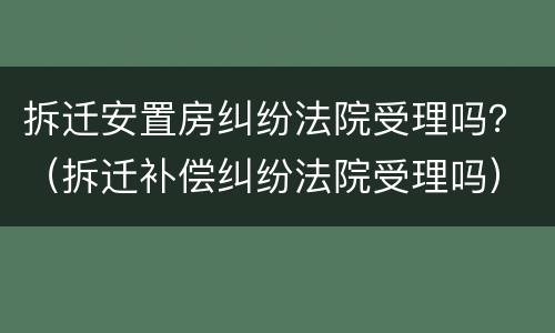 拆迁安置房纠纷法院受理吗？（拆迁补偿纠纷法院受理吗）