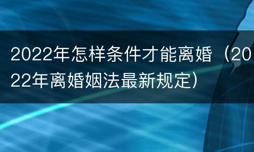 2022年怎样条件才能离婚（2022年离婚姻法最新规定）