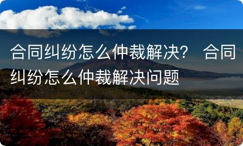 合同纠纷怎么仲裁解决？ 合同纠纷怎么仲裁解决问题