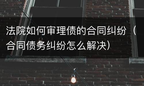 法院如何审理债的合同纠纷（合同债务纠纷怎么解决）