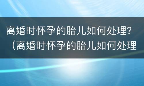 离婚时怀孕的胎儿如何处理？（离婚时怀孕的胎儿如何处理）