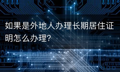 如果是外地人办理长期居住证明怎么办理？