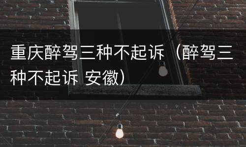 重庆醉驾三种不起诉（醉驾三种不起诉 安徽）