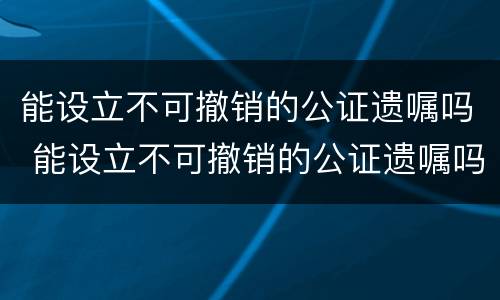 能设立不可撤销的公证遗嘱吗 能设立不可撤销的公证遗嘱吗