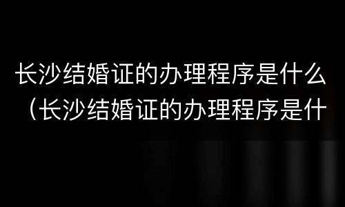 长沙结婚证的办理程序是什么（长沙结婚证的办理程序是什么呢）