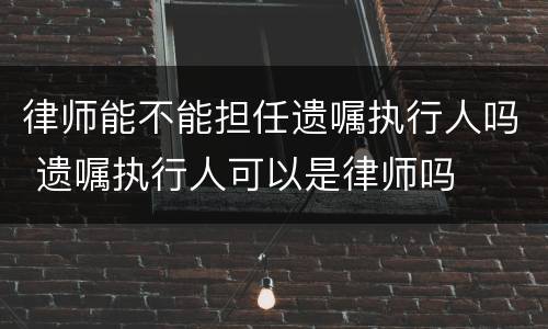 律师能不能担任遗嘱执行人吗 遗嘱执行人可以是律师吗