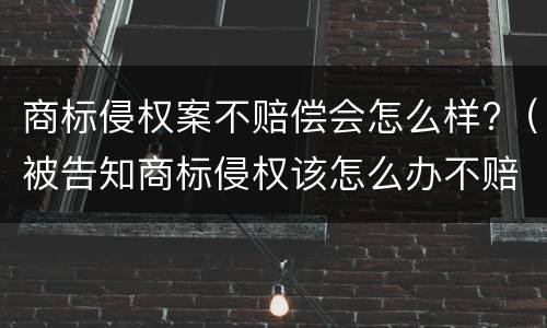 商标侵权案不赔偿会怎么样?（被告知商标侵权该怎么办不赔钱钱会怎么样）