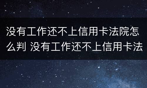 没有工作还不上信用卡法院怎么判 没有工作还不上信用卡法院怎么判刑