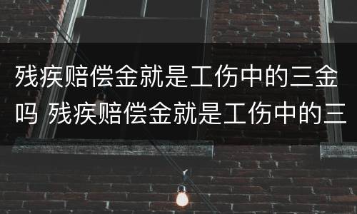 残疾赔偿金就是工伤中的三金吗 残疾赔偿金就是工伤中的三金吗怎么算
