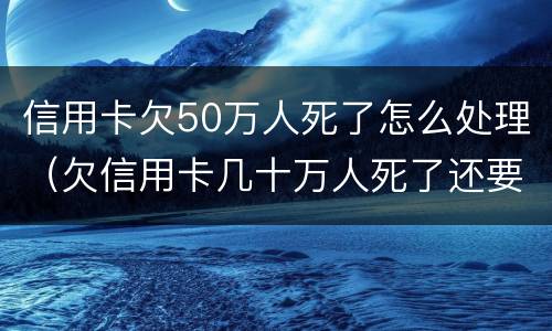信用卡欠50万人死了怎么处理（欠信用卡几十万人死了还要还么）