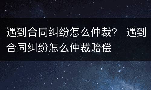 遇到合同纠纷怎么仲裁？ 遇到合同纠纷怎么仲裁赔偿