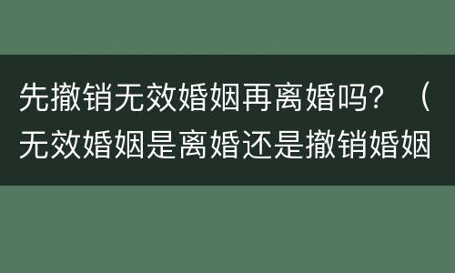 先撤销无效婚姻再离婚吗？（无效婚姻是离婚还是撤销婚姻）