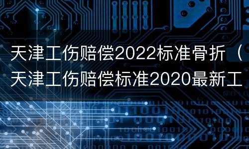 天津工伤赔偿2022标准骨折（天津工伤赔偿标准2020最新工伤赔偿标准）