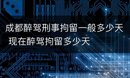 成都醉驾刑事拘留一般多少天 现在醉驾拘留多少天