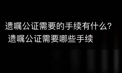 遗嘱公证需要的手续有什么？ 遗嘱公证需要哪些手续