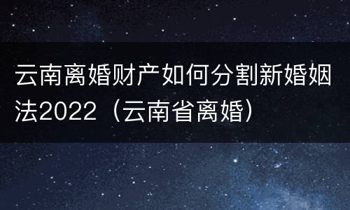 云南离婚财产如何分割新婚姻法2022（云南省离婚）