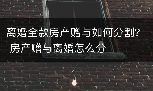 离婚全款房产赠与如何分割？ 房产赠与离婚怎么分
