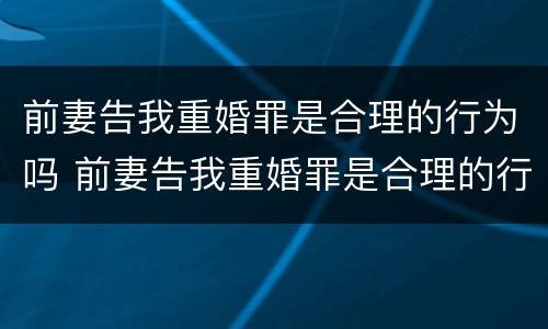 前妻告我重婚罪是合理的行为吗 前妻告我重婚罪是合理的行为吗知乎