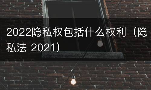 2022隐私权包括什么权利（隐私法 2021）