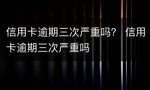 信用卡逾期三次严重吗？ 信用卡逾期三次严重吗