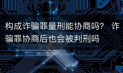 构成诈骗罪量刑能协商吗？ 诈骗罪协商后也会被判刑吗