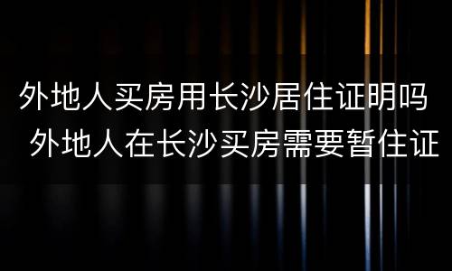 外地人买房用长沙居住证明吗 外地人在长沙买房需要暂住证吗