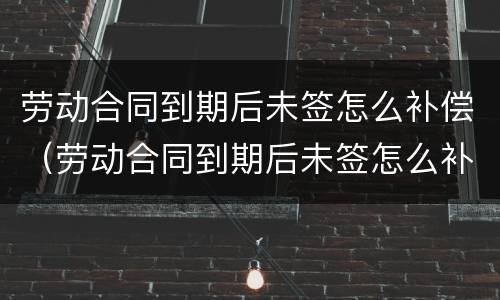 劳动合同到期后未签怎么补偿（劳动合同到期后未签怎么补偿）