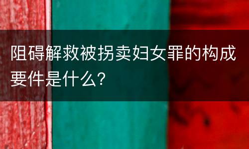 阻碍解救被拐卖妇女罪的构成要件是什么？