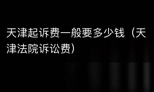 天津起诉费一般要多少钱（天津法院诉讼费）