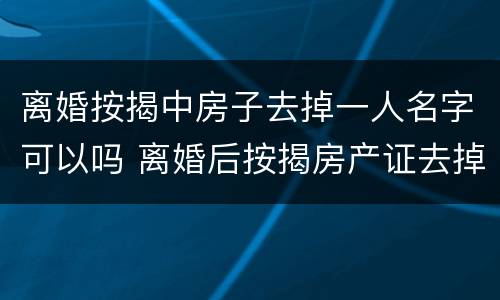 离婚按揭中房子去掉一人名字可以吗 离婚后按揭房产证去掉一个人名字怎么办理