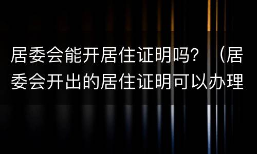 居委会能开居住证明吗？（居委会开出的居住证明可以办理居住证吗）