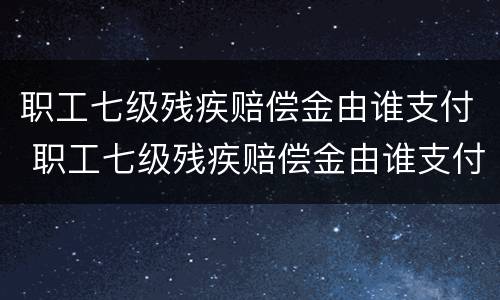 职工七级残疾赔偿金由谁支付 职工七级残疾赔偿金由谁支付的