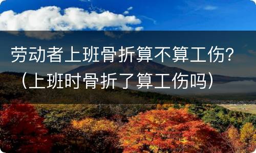 劳动者上班骨折算不算工伤？（上班时骨折了算工伤吗）