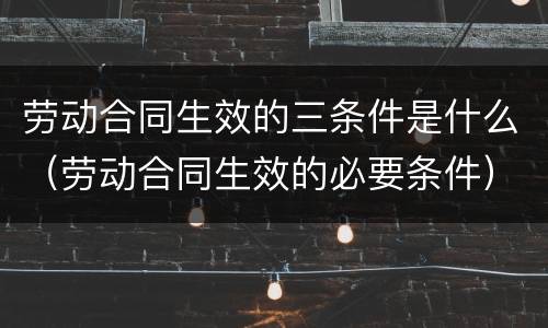 劳动合同生效的三条件是什么（劳动合同生效的必要条件）