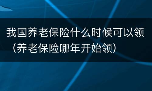 我国养老保险什么时候可以领（养老保险哪年开始领）