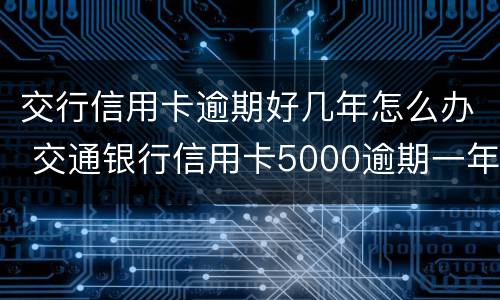 交行信用卡逾期好几年怎么办 交通银行信用卡5000逾期一年多会怎么样