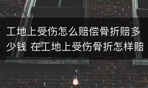 工地上受伤怎么赔偿骨折赔多少钱 在工地上受伤骨折怎样赔偿能赔偿多少钱