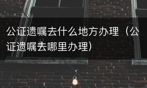 公证遗嘱去什么地方办理（公证遗嘱去哪里办理）