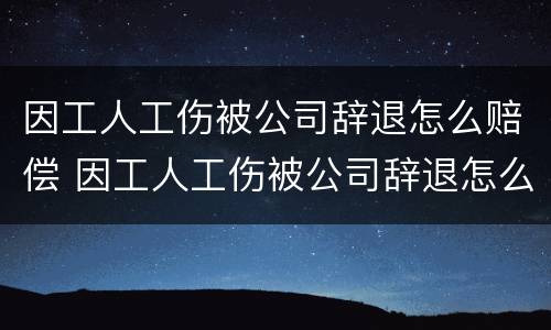 因工人工伤被公司辞退怎么赔偿 因工人工伤被公司辞退怎么赔偿的