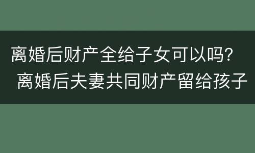 离婚后财产全给子女可以吗？ 离婚后夫妻共同财产留给孩子可以吗