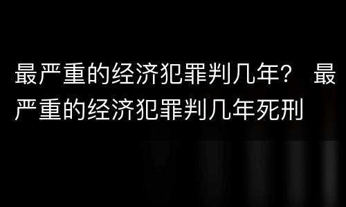 最严重的经济犯罪判几年？ 最严重的经济犯罪判几年死刑