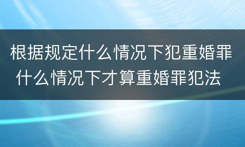根据规定什么情况下犯重婚罪 什么情况下才算重婚罪犯法