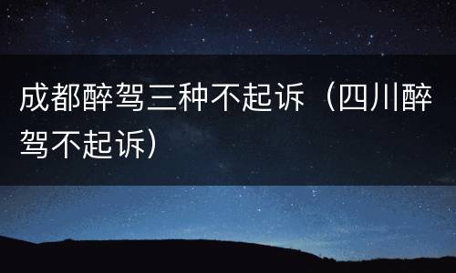 成都醉驾三种不起诉（四川醉驾不起诉）