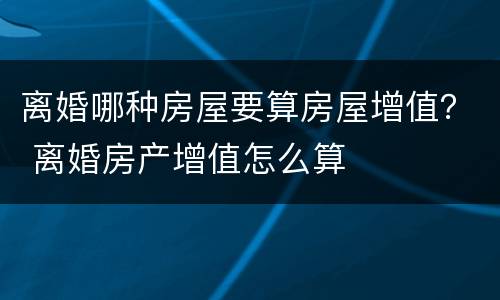 离婚哪种房屋要算房屋增值？ 离婚房产增值怎么算