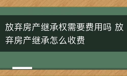 放弃房产继承权需要费用吗 放弃房产继承怎么收费