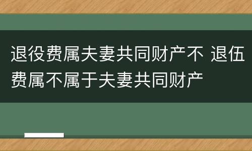 退役费属夫妻共同财产不 退伍费属不属于夫妻共同财产