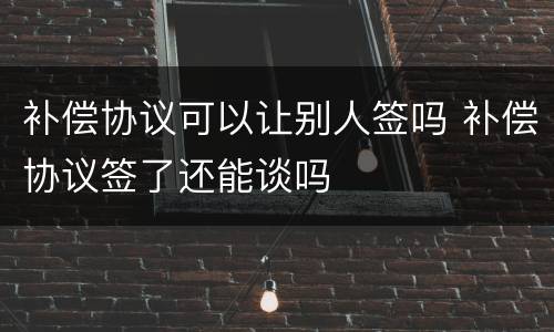 补偿协议可以让别人签吗 补偿协议签了还能谈吗
