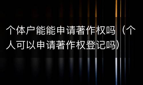 个体户能能申请著作权吗（个人可以申请著作权登记吗）