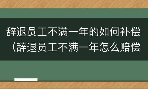 辞退员工不满一年的如何补偿（辞退员工不满一年怎么赔偿）