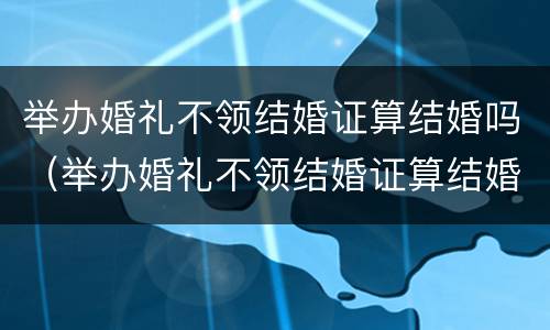 举办婚礼不领结婚证算结婚吗（举办婚礼不领结婚证算结婚吗知乎）